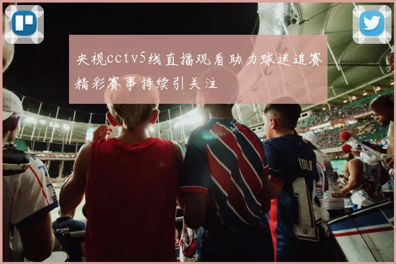 央视cctv5线直播观看助力球迷追赛精彩赛事持续引关注