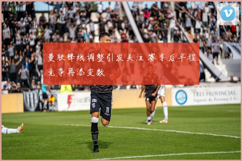 曼联锋线调整引发关注 赛季后半程竞争再添变数