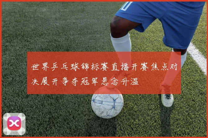 世界乒乓球锦标赛直播开赛焦点对决展开争夺冠军悬念升温