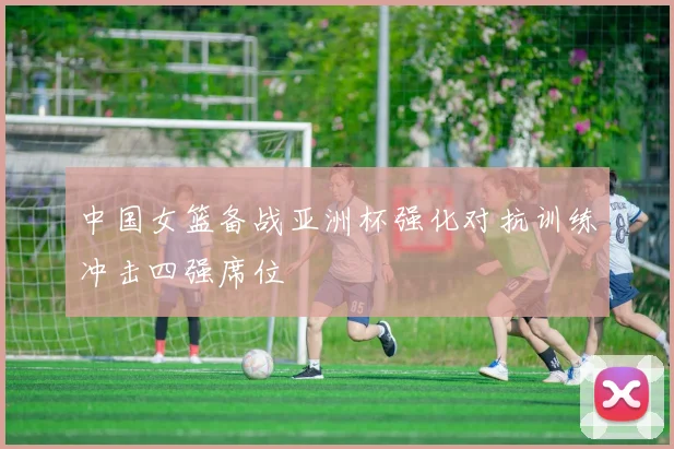 中国女篮备战亚洲杯强化对抗训练冲击四强席位