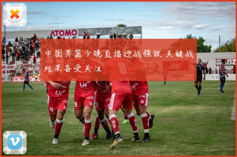 中国男篮今晚直播迎战强敌 关键战结果备受关注