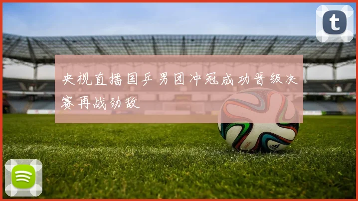 央视直播国乒男团冲冠成功晋级决赛再战劲敌
