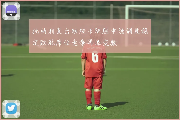 托纳利复出助纽卡取胜中场调度稳定欧冠席位竞争再添变数