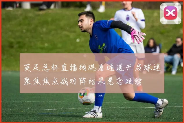 英足总杯直播线观看通道开启球迷聚焦焦点战对阵结果悬念延续