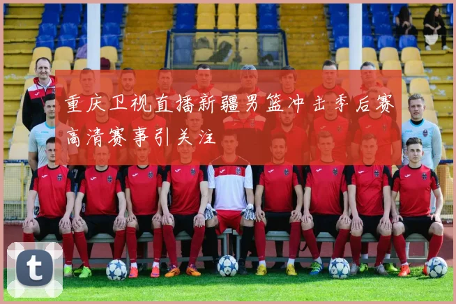重庆卫视直播新疆男篮冲击季后赛高清赛事引关注