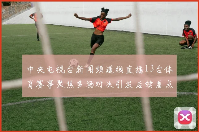 中央电视台新闻频道线直播13台体育赛事聚焦多场对决引发后续看点