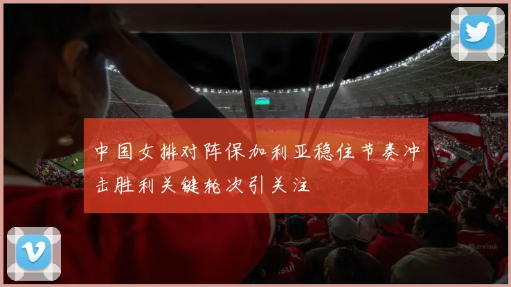 中国女排对阵保加利亚稳住节奏冲击胜利关键轮次引关注