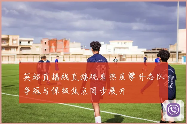 英超直播线直播观看热度攀升各队争冠与保级焦点同步展开