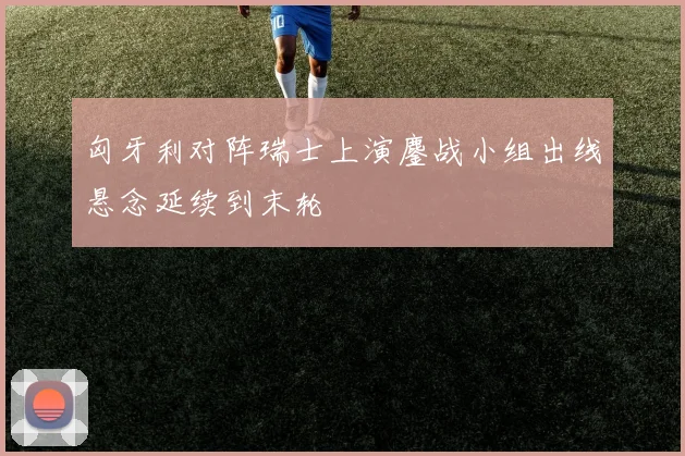 匈牙利对阵瑞士上演鏖战小组出线悬念延续到末轮