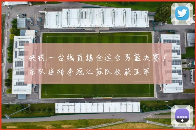 央视一台线直播全运会男篮决赛广东队逆转夺冠江苏队收获亚军