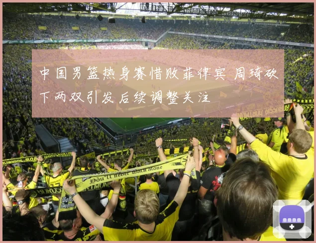 中国男篮热身赛惜败菲律宾 周琦砍下两双引发后续调整关注