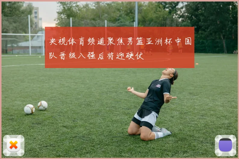 央视体育频道聚焦男篮亚洲杯中国队晋级八强后将迎硬仗