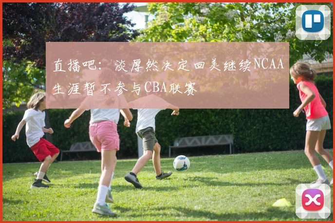 直播吧：淡厚然决定回美继续NCAA生涯暂不参与CBA联赛