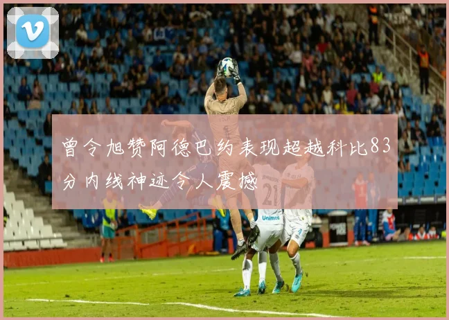 曾令旭赞阿德巴约表现超越科比83分内线神迹令人震撼