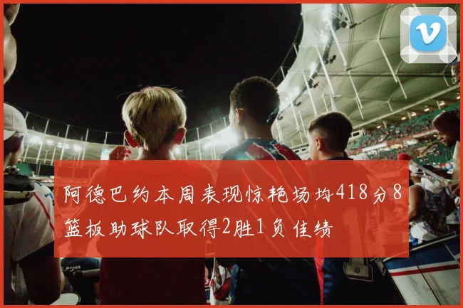 阿德巴约本周表现惊艳场均418分8篮板助球队取得2胜1负佳绩