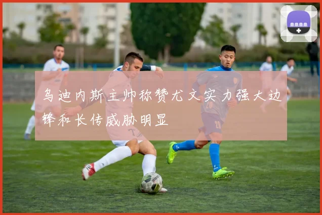 乌迪内斯主帅称赞尤文实力强大边锋和长传威胁明显