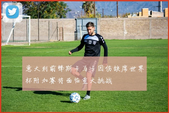 意大利前锋斯卡马卡因伤缺席世界杯附加赛将面临重大挑战