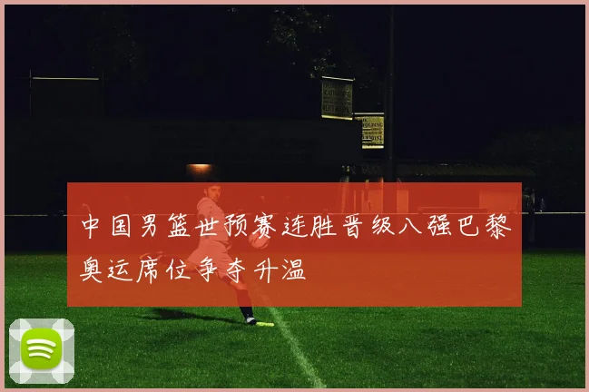 中国男篮世预赛连胜晋级八强巴黎奥运席位争夺升温