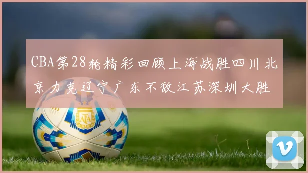 CBA第28轮精彩回顾上海战胜四川北京力克辽宁广东不敌江苏深圳大胜新疆