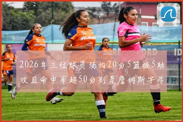 2026年三位球员场均20分5篮板5助攻且命中率超50分别是詹姆斯字母哥和约基奇