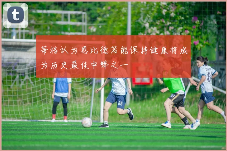 蒂格认为恩比德若能保持健康将成为历史最佳中锋之一