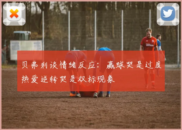 贝弗利谈情绪反应：赢球哭是过度热爱逆转哭是双标现象