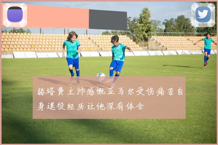 赫塔费主帅感慨亚马尔受伤痛苦自身退役经历让他深有体会