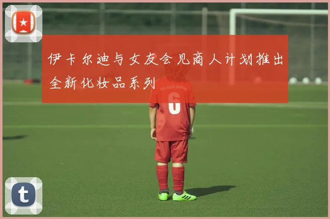 伊卡尔迪与女友会见商人计划推出全新化妆品系列