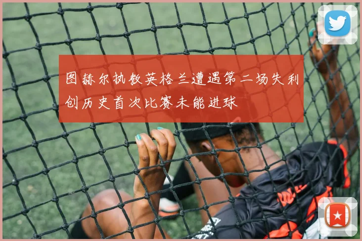 图赫尔执教英格兰遭遇第二场失利创历史首次比赛未能进球