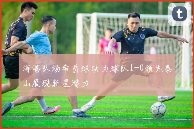 海港队杨希首球助力球队1-0领先泰山展现新星潜力