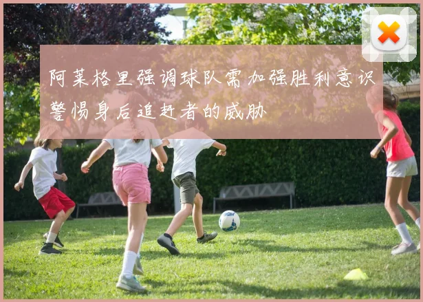 阿莱格里强调球队需加强胜利意识警惕身后追赶者的威胁