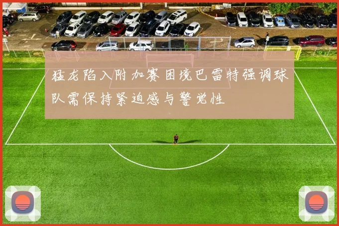猛龙陷入附加赛困境巴雷特强调球队需保持紧迫感与警觉性